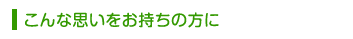 こんな思いをお持ちの方に