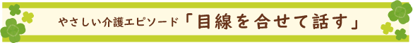 やさしい介護エピソード「目線を合せて話す」