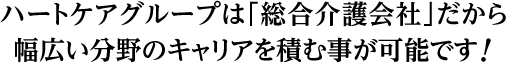 ハートケアグループは「総合介護会社」だから幅広い分野のキャリアを積む事が可能です！